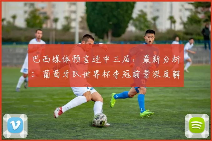 巴西媒体预言连中三届，最新分析：葡萄牙队世界杯夺冠前景深度解读