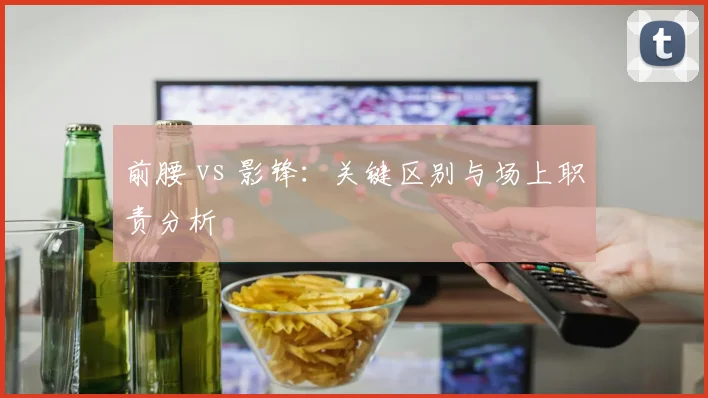 前腰 vs 影锋：关键区别与场上职责分析