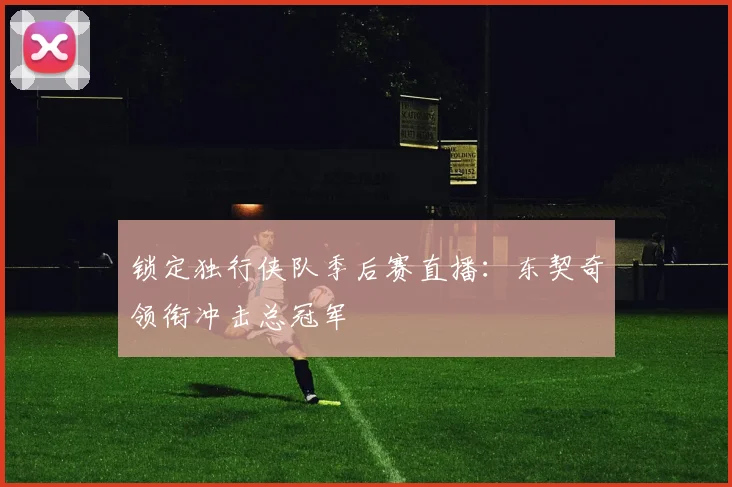 锁定独行侠队季后赛直播:东契奇领衔冲击总冠军