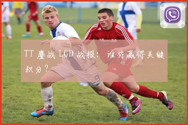 TT 鏖战 LGD 战报：谁将赢得关键积分？