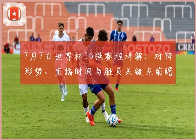7月7日世界杯16强赛程详解:对阵形势、直播时间与胜负关键点前瞻