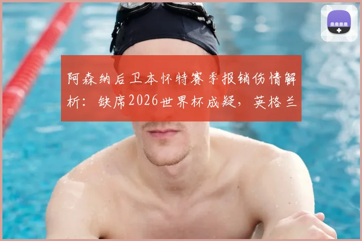 阿森纳后卫本怀特赛季报销伤情解析：缺席2026世界杯成疑，英格兰右后卫位置或受影响