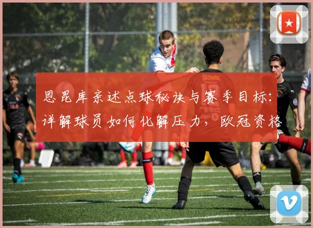 恩昆库亲述点球秘诀与赛季目标:详解球员如何化解压力,欧冠资格为何至关重要