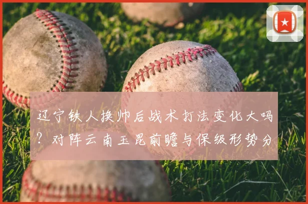 辽宁铁人换帅后战术打法变化大吗？对阵云南玉昆前瞻与保级形势分析