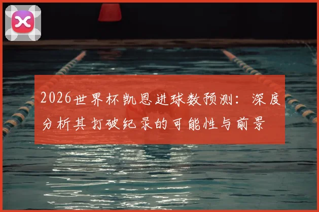2026世界杯凯恩进球数预测:深度分析其打破纪录的可能性与前景
