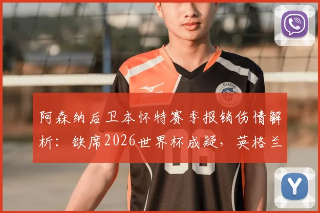 阿森纳后卫本怀特赛季报销伤情解析:缺席2026世界杯成疑,英格兰右后卫位置或受影响