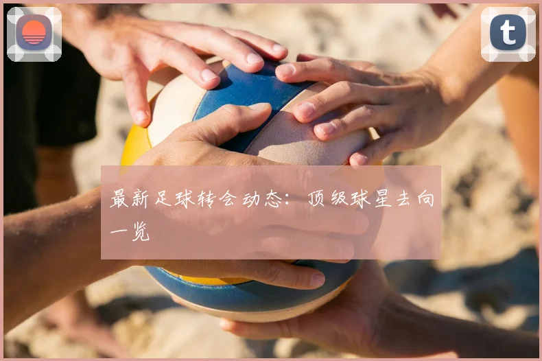 最新足球转会动态:顶级球星去向一览