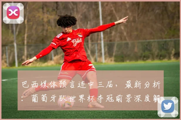 巴西媒体预言连中三届，最新分析：葡萄牙队世界杯夺冠前景深度解读