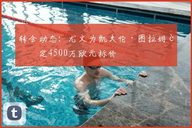 转会动态：尤文为凯夫伦·图拉姆设定4500万欧元标价