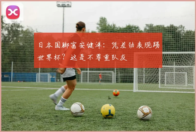 日本国脚富安健洋:凭差劲表现踢世界杯?这是不尊重队友
